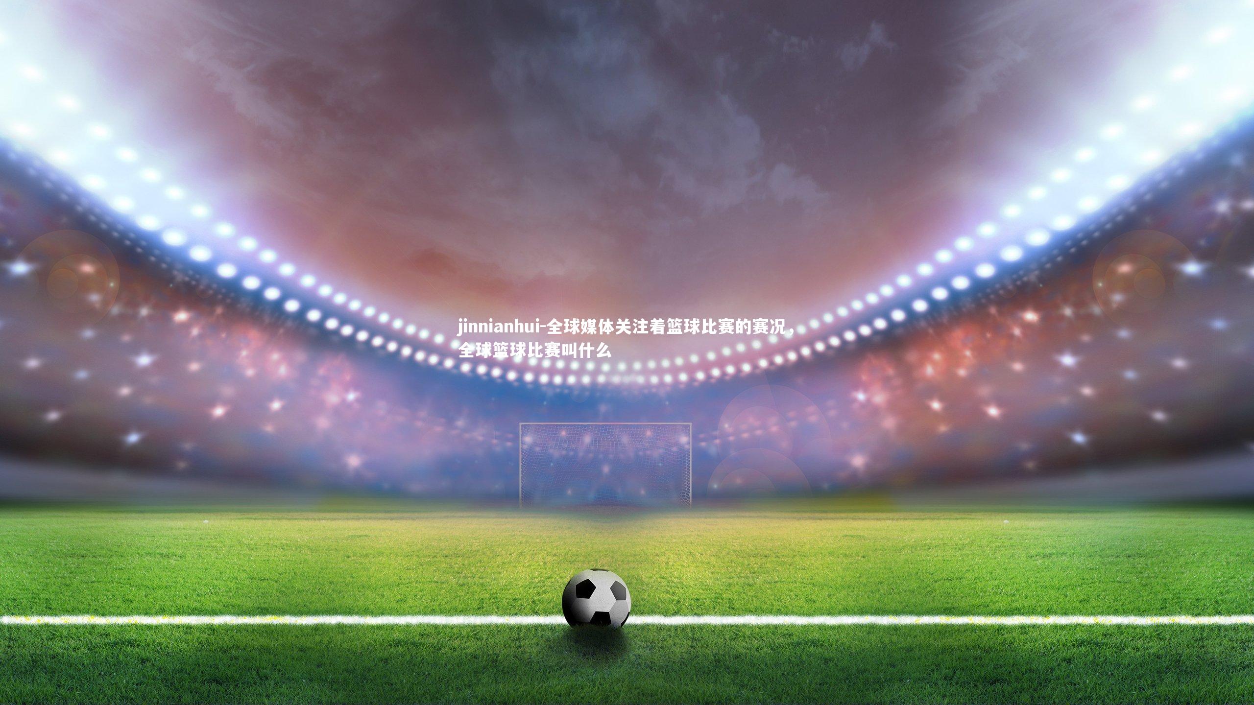 jinnianhui-全球媒体关注着篮球比赛的赛况，全球篮球比赛叫什么