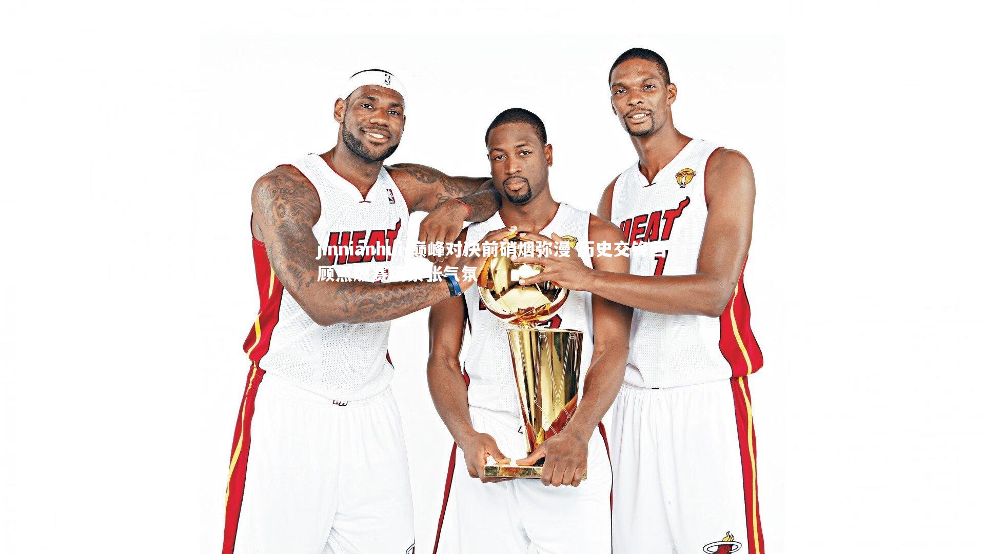 巅峰对决前硝烟弥漫 历史交锋回顾点燃赛场紧张气氛